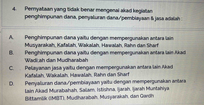 Pernyataan yang tidak benar mengenai akad kegiatan
penghimpunan dana, penyaluran dana/pembiayaan & jasa adalah :
A. Penghimpunan dana yaitu dengan mempergunakan antara lain
Musyarakah, Kafalah, Wakalah, Hawalah, Rahn dan Sharf
B. Penghimpunan dana yaitu dengan mempergunakan antara lain Akad
Wadi;ah dan Mudharabah
C. Pelayanan jasa yaitu dengan mempergunakan antara lain Akad
Kafalah, Wakalah, Hawalah, Rahn dan Sharf
D. Penyaluran dana/pembiayaan yaitu dengan mempergunakan antara
lain Akad Murabahah, Salam, Istishna, Ijarah, Ijarah Muntahiya
Bittamlik (IMBT), Mudharabah, Musyarakah, dan Qardh