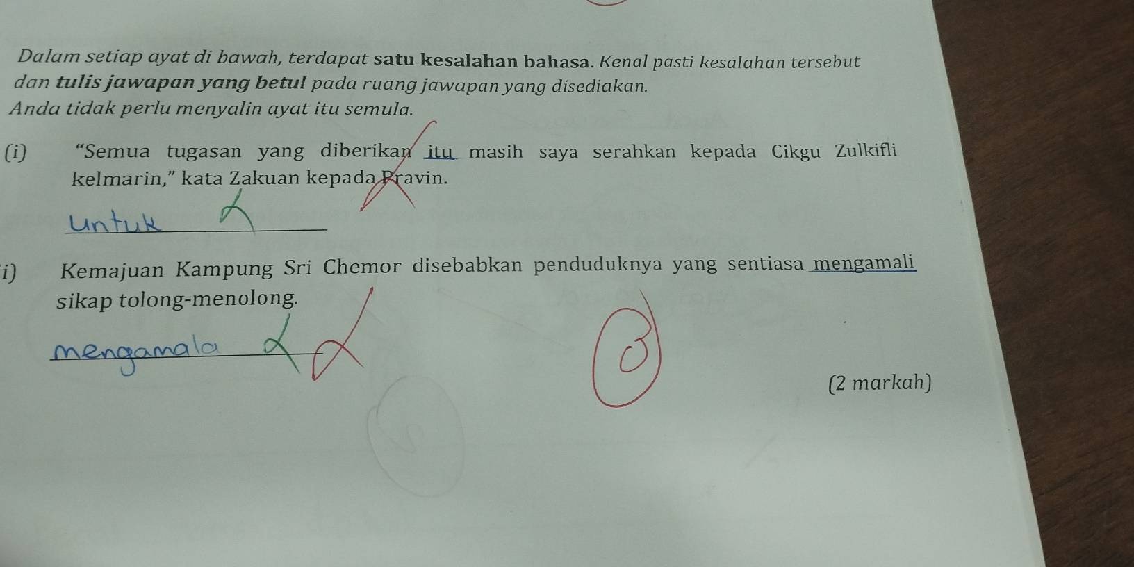 Dalam setiap ayat di bawah, terdapat satu kesalahan bahasa. Kenal pasti kesalahan tersebut 
dan tulis jawapan yang betul pada ruang jawapan yang disediakan. 
Anda tidak perlu menyalin ayat itu semula. 
(i) “Semua tugasan yang diberikan itu masih saya serahkan kepada Cikgu Zulkifli 
kelmarin,” kata Zakuan kepada Pravin. 
_ 
i) Kemajuan Kampung Sri Chemor disebabkan penduduknya yang sentiasa mengamali 
sikap tolong-menolong. 
_ 
(2 markah)