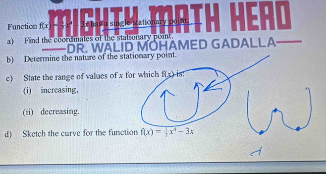 Function f(x)= 1/2 x^4 - 3x has a single stationary point.
  
a) Find the coordinates of the stationary point.
HAMED GADALLA
b) Determine the nature of the sta
c) State the range of values of x f
(i) increasing,
(ii) decreasing.
d) Sketch the curve for the function f(x)= 1/2 x^4-3x