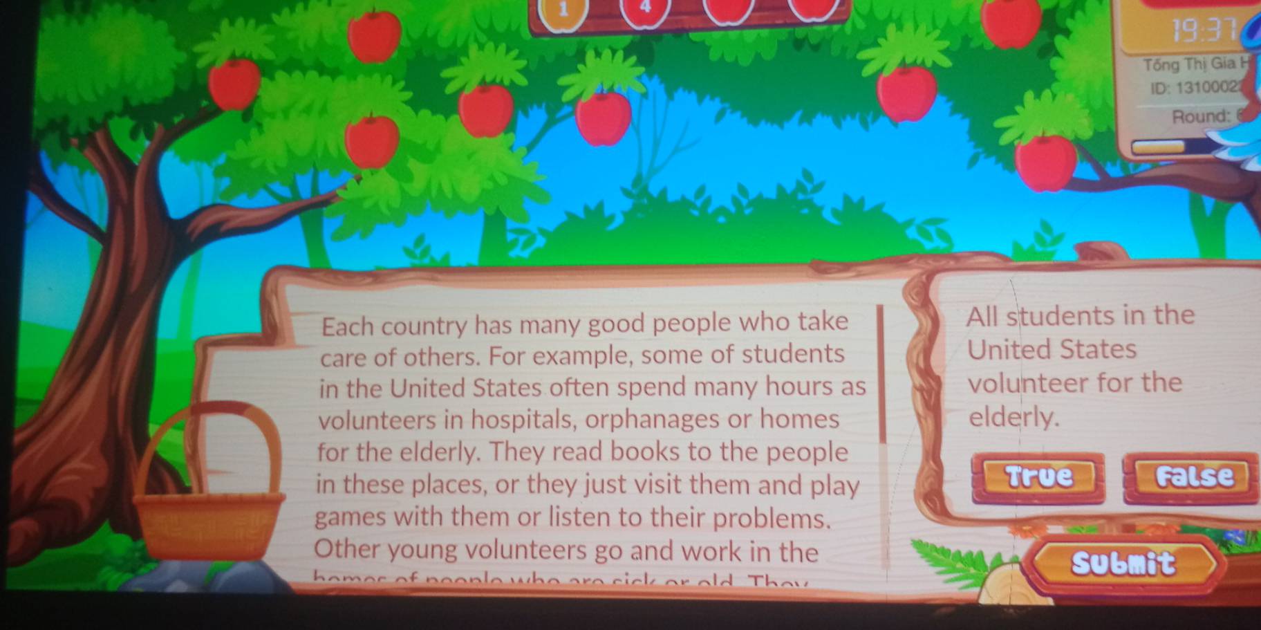 1
19:37
Tổng Thị Gia H
ID: 1310002
Round:
Each country has many good people who take All students in the
care of others. For example, some of students United States
in the United States often spend many hours as volunteer for the
volunteers in hospitals, orphanages or homes elderly.
for the elderly. They read books to the people
in these places, or they just visit them and play True
False
games with them or listen to their problems.
Other young volunteers go and work in the
Submit