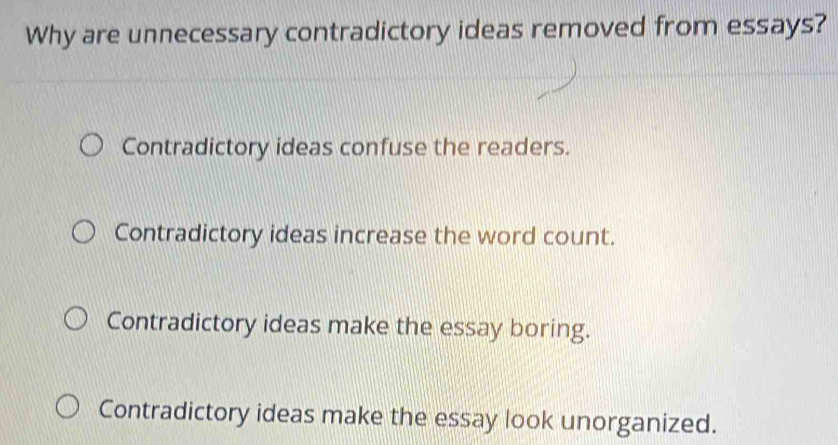 Why are unnecessary contradictory ideas removed from essays?
Contradictory ideas confuse the readers.
Contradictory ideas increase the word count.
Contradictory ideas make the essay boring.
Contradictory ideas make the essay look unorganized.