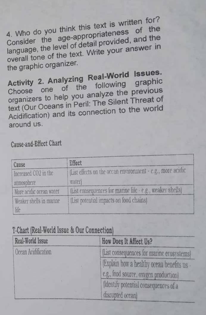 Who do you think this text is written for? 
Consider the age-appropriateness of the 
language, the level of detail provided, and the 
overall tone of the text. Write your answer in 
the graphic organizer. 
Activity 2. Analyzing Real-World Issues. 
Choose one of the following graphic 
organizers to help you analyze the previous 
text (Our Oceans in Peril: The Silent Threat of 
Acidification) and its connection to the world 
around us. 
Cause-and-Effect Chart 
T-Chart (Real-World Issue & Our Connection)