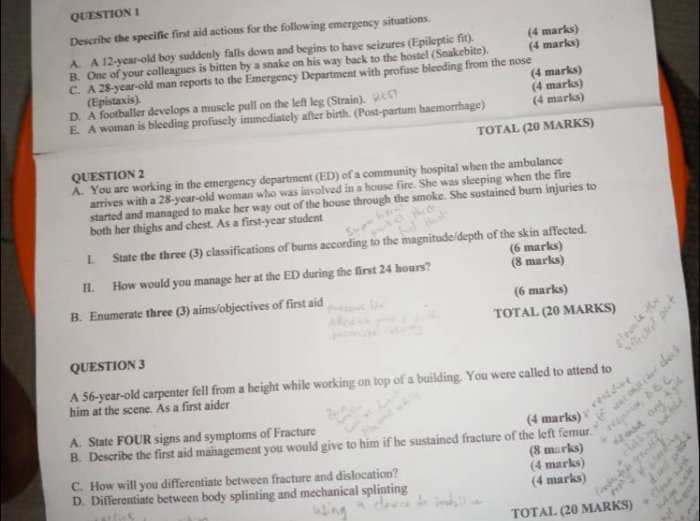 Describe the specific first aid actions for the following emergency situations. 
A. A 12-year-old boy suddenly falls down and begins to have seizures (Epileptic fit). (4 marks) 
B. One of your colleagues is bitten by a snake on his way back to the hostel (Snakebite). (4 marks) 
C. A 28-year-old man reports to the Emergency Department with profuse bleeding from the nose 
(Epistaxis). (4 marks) 
D. A footballer develops a muscle pull on the left leg (Strain). 
E. A woman is bleeding profusely immediately after birth. (Post-partum haemorrhage) (4 marks) (4 marks) 
TOTAL (20 MARKS) 
QUESTION 2 
A. You are working in the emergency department (ED) of a community hospital when the ambulance 
arrives with a 28-year-old woman who was involved in a house fire. She was sleeping when the fire 
started and managed to make her way out of the house through the smoke. She sustained burn injuries to 
both her thighs and chest. As a first-year student 
I. State the three (3) classifications of burns according to the magnitude/depth of the skin affected. 
(6 marks) 
II. How would you manage her at the ED during the first 24 hours? (8 marks) 
B. Enumerate three (3) aims/objectives of first aid (6 marks) 
TOTAL (20 MARKS) 
QUESTION 3 
A 56-year -old carpenter fell from a height while working on top of a building. You were called to attend to 
him at the scene. As a first aider 
A. State FOUR signs and symptoms of Fracture (4 marks) 
B. Describe the first aid management you would give to him if he sustained fracture of the left femur. 
(8 marks) 
C. How will you differentiate between fracture and dislocation? (4 marks) 
D. Differentiate between body splinting and mechanical splinting (4 marks) 
TOTAL (20 MARKS)