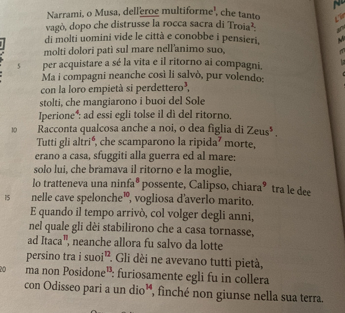 Narrami, o Musa, delleroe multiforme¹, che tanto 
L'ir 
vagò, dopo che distrusse la rocca sacra di Troia^2: 
an 
di molti uomini vide le città e conobbe i pensieri, M 
molti dolori patì sul mare nell’animo suo, m 
5 per acquistare a sé la vita e il ritorno ai compagni. 1a 
Ma i compagni neanche così li salvò, pur volendo: 
con la loro empietà si perdettero³, 
stolti, che mangiarono i buoi del Sole 
Iperione*: ad essi egli tolse il dì del ritorno. 
10 Racconta qualcosa anche a noi, o dea figlia di Zeus^5. 
Tutti gli altrié, che scamparono la ripida⁷ morte, 
erano a casa, sfuggiti alla guerra ed al mare: 
solo lui, che bramava il ritorno e la moglie, 
lo tratteneva una ninfa⁸ possente, Calipso, chiara® tra le dee
15 nelle cave spelonche¹, vogliosa d’averlo marito. 
E quando il tempo arrivò, col volger degli anni, 
nel quale gli dèi stabilirono che a casa tornasse, 
ad f aca aª, neanche allora fu salvo da lotte 
persino tra isuoi^(12) : Gli dèi ne avevano tutti pietà,
20 ma non Pos idone 13. : furiosamente egli fu in collera 
con Odisseo pari a un dio^(14) , finché non giunse nella sua terra.