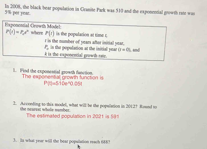 In 2008, the black bear population in Granite Park was 510 and the exponential growth rate was
5% per year. 
Exponential Growth Model:
P(t)=P_0e^(kt) where P(t) is the population at time t,
t is the number of years after initial year,
P_0 is the population at the initial year (t=0) , and
k is the exponential growth rate. 
1. Find the exponential growth function. 
The exponential growth function is
P(t)=510e^(wedge)0.05t
2. According to this model, what will be the population in 2012? Round to 
the nearest whole number. 
The estimated population in 2021 is 591
3. In what year will the bear population reach 688?