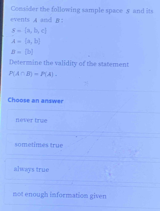 Consider the following sample space 5 and its
events A and B :
S= a,b,c
A= a,b
B= b
Determine the validity of the statement
P(A∩ B)=P(A). 
Choose an answer
never true
sometimes true
always true
not enough information given