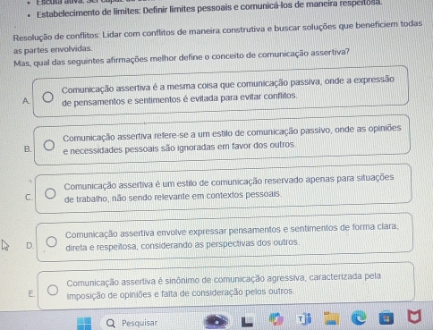 Estabelecimento de limites: Definir límites pessoais e comunicá-los de maneíra respertosa.
Resolução de conflitos: Lidar com conflitos de maneira construtiva e buscar soluções que beneficiem todas
as partes envolvidas.
Mas, qual das seguintes afirmações melhor define o conceito de comunicação assertiva?
Comunicação assertiva é a mesma coisa que comunicação passiva, onde a expressão
A. de pensamentos e sentimentos é evitada para evitar conflitos.
Comunicação assertiva refere-se a um estilo de comunicação passivo, onde as opiniões
B. e necessidades pessoais são ignoradas em favor dos outros
Comunicação assertiva é um estilo de comunicação reservado apenas para situações
C. de trabalho, não sendo relevante em contextos pessoais.
Comunicação assertiva envolve expressar pensamentos e sentimentos de forma clara,
D. direta e respeñtosa, considerando as perspectivas dos outros.
Comunicação assertiva é sinônimo de comunicação agressiva, caracterizada pela
E. imposição de opiniões e falta de consideração pelos outros.
Q Pesquisar