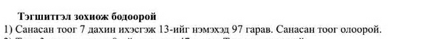 Τэгшитгэл зохиож бодоорой 
1) Санасан тоог 7 дахин ихэсгэж 13 -ийг нэмэхэд 97 гарав. Санасан тоог олоорой.