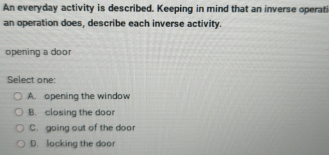 An everyday activity is described. Keeping in mind that an inverse operati
an operation does, describe each inverse activity.
opening a door
Select one:
A. opening the window
B. closing the door
C. going out of the door
D. locking the door