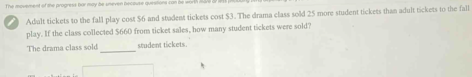 The movement of the progress bar may be uneven because questions can be worth more or less (incll 
Adult tickets to the fall play cost $6 and student tickets cost $3. The drama class sold 25 more student tickets than adult tickets to the fall 
play. If the class collected $660 from ticket sales, how many student tickets were sold? 
The drama class sold _student tickets.