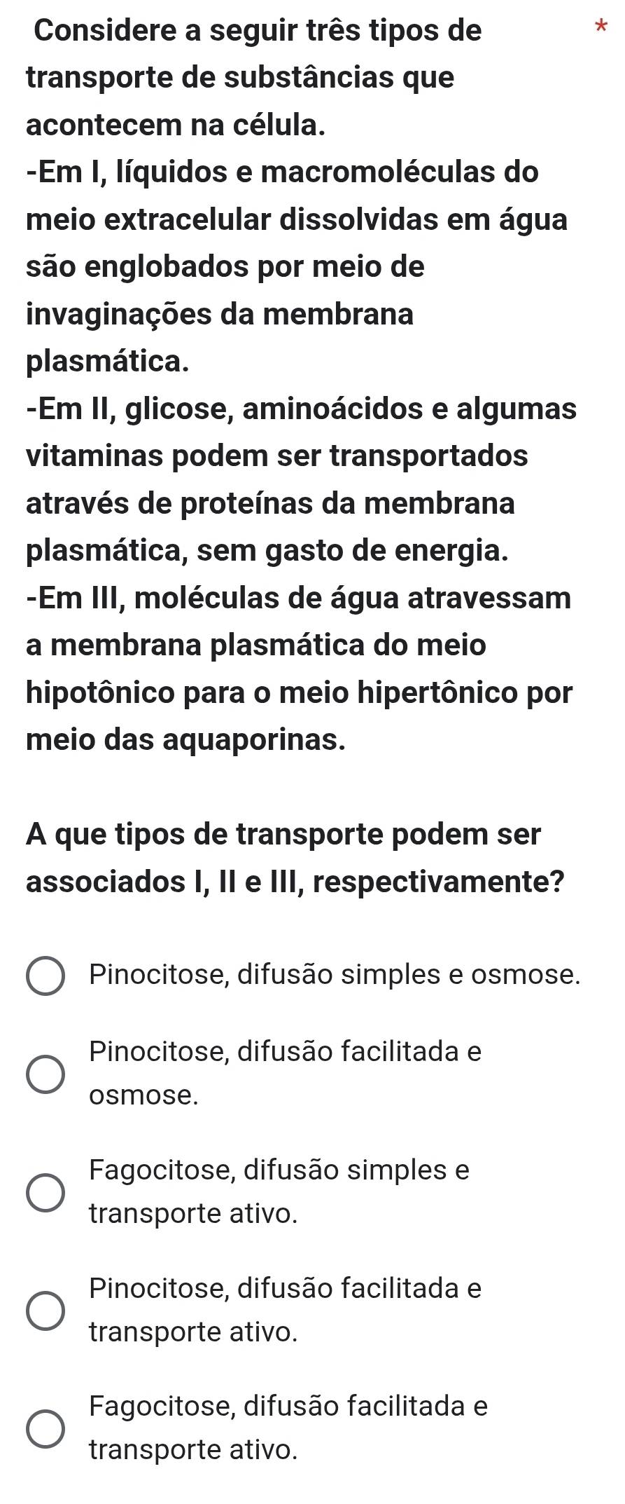 Considere a seguir três tipos de
*
transporte de substâncias que
acontecem na célula.
-Em I, líquidos e macromoléculas do
meio extracelular dissolvidas em água
são englobados por meio de
invaginações da membrana
plasmática.
-Em II, glicose, aminoácidos e algumas
vitaminas podem ser transportados
através de proteínas da membrana
plasmática, sem gasto de energia.
-Em III, moléculas de água atravessam
a membrana plasmática do meio
hipotônico para o meio hipertônico por
meio das aquaporinas.
A que tipos de transporte podem ser
associados I, II e III, respectivamente?
Pinocitose, difusão simples e osmose.
Pinocitose, difusão facilitada e
osmose.
Fagocitose, difusão simples e
transporte ativo.
Pinocitose, difusão facilitada e
transporte ativo.
Fagocitose, difusão facilitada e
transporte ativo.