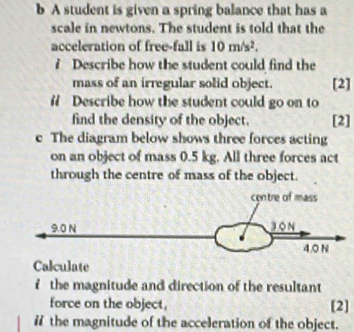 A student is given a spring balance that has a 
scale in newtons. The student is told that the 
acceleration of free-fall is 10m/s^2. 
? Describe how the student could find the 
mass of an irregular solid object. [2] 
# Describe how the student could go on to 
find the density of the object. [2] 
c The diagram below shows three forces acting 
on an object of mass 0.5 kg. All three forces act 
through the centre of mass of the object. 
Calculate 
f the magnitude and direction of the resultant 
force on the object, [2] 
ithe magnitude of the acceleration of the object.