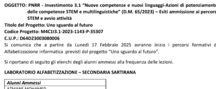 OGGETTO: PNRR - Investimento 3.1 “Nuove competenze e nuovi linguaggi-Azioni di potenziament 
delle competenze STEM e multilinguistiche” (D.M. 65/2023) - Esiti ammissione ai percors 
STEM e avvio attività 
Titolo del Progetto: Uno sguardo al futuro 
Codice Progetto: M4C1I3.1-2023-1143-P-35307 
C.U.P.: D64D23003080006
Si comunica che a partire da Lunedí 17 Febbraio 2025 avranno inizio i percorsi formativi o 
Alfabetizzazione Informatica previsti dal progetto “Uno sguardo al futuro”. 
Si riportano di seguito gli elenchi degli alunni ammessi alla frequenza delle lezioni. 
LABORATORIO ALFABETIZZAZIONE - SECONDARIA SARTIRANA