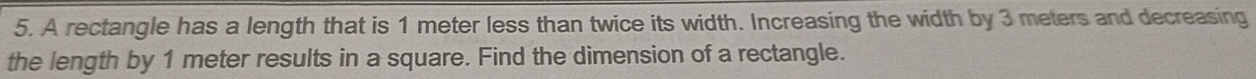 A rectangle has a length that is 1 meter less than twice its width. Increasing the width by 3 meters and decreasing 
the length by 1 meter results in a square. Find the dimension of a rectangle.