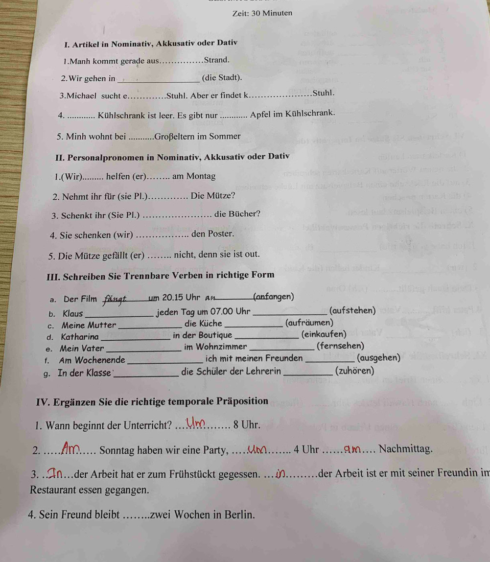 Zeit: 30 Minuten
I. Artikel in Nominativ, Akkusativ oder Dativ
1.Manh kommt gerade aus _Strand.
2.Wir gehen in _(die Stadt).
3.Michael sucht e _Stuhl. Aber er findet k_ Stuhl.
4._ Kühlschrank ist leer. Es gibt nur _Apfel im Kühlschrank.
5. Minh wohnt bei _Großeltern im Sommer
II. Personalpronomen in Nominativ, Akkusativ oder Dativ
1.(Wir) _. helfen (er)_ am Montag
2. Nehmt ihr für (sie Pl.) _Die Mütze?
3. Schenkt ihr (Sie Pl.) _die Bücher?
4. Sie schenken (wir) _den Poster.
5. Die Mütze gefällt (er) _ nicht, denn sie ist out.
III. Schreiben Sie Trennbare Verben in richtige Form
a. Der Film _Là um 20.15 Uhr an _(anfangen)
b. Klaus _jeden Tag um 07.00 Uhr _(aufstehen)
c. Meine Mutter _die Küche _(aufräumen)
d. Katharina _in der Boutique _(einkaufen)
e. Mein Vater _im Wohnzimmer _(fernsehen)
f. Am Wochenende _ich mit meinen Freunden _(ausgehen)
g. In der Klasse _die Schüler der Lehrerin _(zuhören)
IV. Ergänzen Sie die richtige temporale Präposition
1. Wann beginnt der Unterricht? _8 Uhr.
2. _Sonntag haben wir eine Party, _4 Uhr _gm _Nachmittag.
3. _der Arbeit hat er zum Frühstückt gegessen. ._ _äder Ärbeit ist er mit seiner Freundin im
Restaurant essen gegangen.
4. Sein Freund bleibt _zwei Wochen in Berlin.