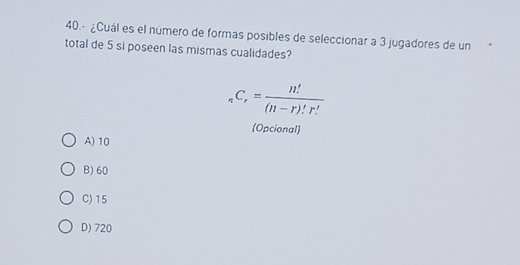 40.- ¿Cuál es el número de formas posibles de seleccionar a 3 jugadores de un
total de 5 si poseen las mismas cualidades?
_nC_r= n!/(n-r)!r! 
(Opcional)
A) 10
B) 60
C) 15
D) 720