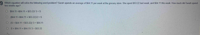 Which equation will solve the following word problem? Sarah spends an average of $64.11 per week at the grocery store. She spent $53.22 last week, and $64.11 this week. How much did Sarah spend
two weeks ago?
364.11+564.11+$53.22/3=S
(164.11+564.11+553.22)/2=8
(S+$64.11+$53.22)/3=$64.11
S=S64.11=S6411/3=$53.22