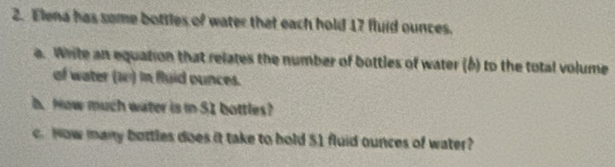 Elena has some bottles of water that each hold 17 fluid ounces. 
a. Write an equation that relates the number of bottles of water (b) to the total volume 
of water (10) in fluid ounces. 
b. How much water is in 51 bottles? 
c. Now many bottles does it take to hold 51 fluid ounces of water?