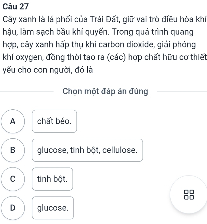 Cây xanh là lá phổi của Trái Đất, giữ vai trò điều hòa khí
hậu, làm sạch bầu khí quyển. Trong quá trình quang
hợp, cây xanh hấp thụ khí carbon dioxide, giải phóng
khí oxygen, đồng thời tạo ra (các) hợp chất hữu cơ thiết
yếu cho con người, đó là
Chọn một đáp án đúng
A chất béo.
B glucose, tinh bột, cellulose.
C tinh bột.
D glucose.