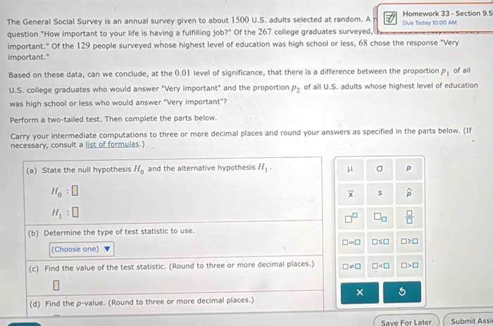 The General Social Survey is an annual survey given to about 1500 U.S. adults selected at random. A Due Today 10:00 AM Homework 33 - Section 9.5
question "How important to your life is having a fulfilling job?" Of the 267 college graduates surveyed,
important." Of the 129 people surveyed whose highest level of education was high school or less, 68 chose the response "Very
important."
Based on these data, can we conclude, at the 0.01 level of significance, that there is a difference between the proportion P_1 of all
U.S. college graduates who would answer "Very important" and the proportion P_2 of all U.S. adults whose highest level of education
was high school or less who would answer "Very important"?
Perform a two-tailed test. Then complete the parts below.
Carry your intermediate computations to three or more decimal places and round your answers as specified in the parts below. (If
necessary, consult a list of formulas.)
(a) State the null hypothesis H_0 and the alternative hypothesis H_1. σ p
mu
H_0:□
overline x S widehat p
H_1:□
x □ _□   □ /□  
(b) Determine the type of test statistic to use.
□ =□ □ ≤ □ □ ≥ □
(Choose one)
(c) Find the value of the test statistic. (Round to three or more decimal places.) □ != □ □ □ >□
×
(d) Find the p -value. (Round to three or more decimal places.)
Save For Later Submit Assi