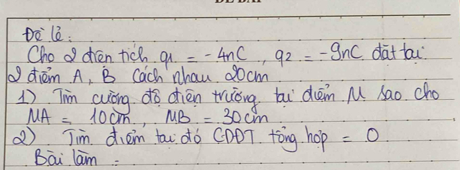 Dòlè: 
Cho o chén tich q_1=-4nC, q_2=-9nC dat ta 
9 dhiém A, B Cach nhau 00 cm
1) Tim cuòng dò dién truǒng ti dām M Sao. cho
MA=10cm, MB=30cm
②) Tim dièm tai dò CDOT. tǒng hop =.0 
Bai lam: