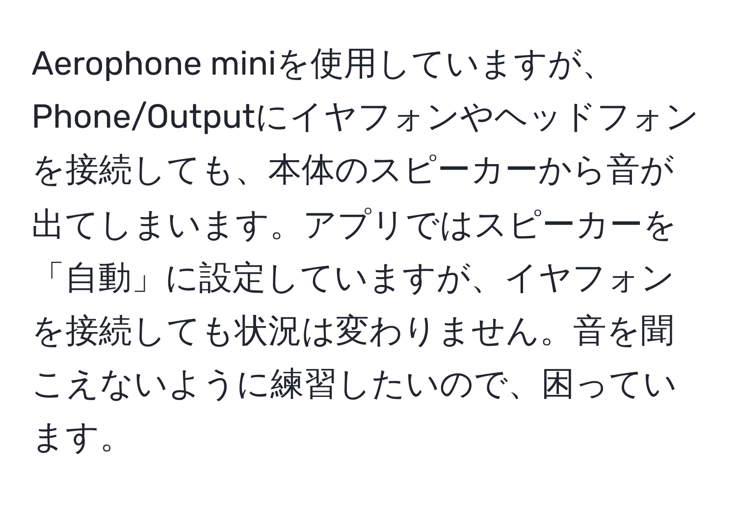 Aerophone miniを使用していますが、Phone/Outputにイヤフォンやヘッドフォンを接続しても、本体のスピーカーから音が出てしまいます。アプリではスピーカーを「自動」に設定していますが、イヤフォンを接続しても状況は変わりません。音を聞こえないように練習したいので、困っています。