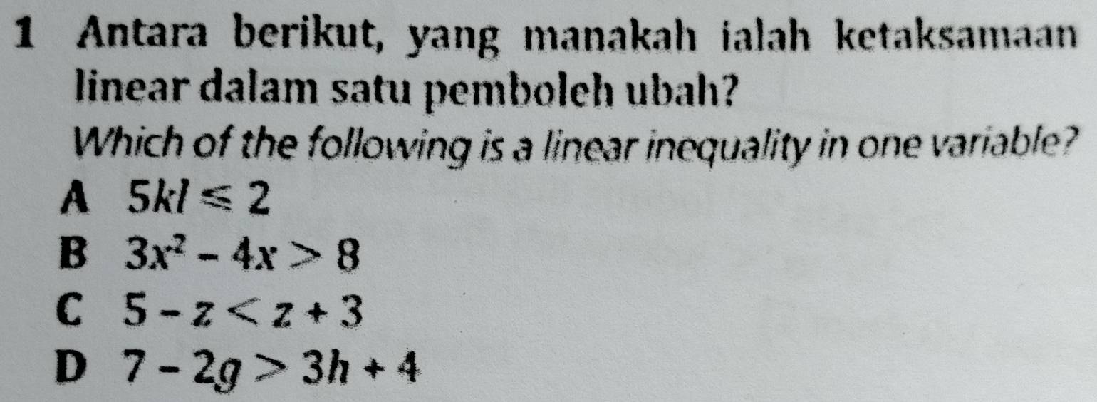 Antara berikut, yang manakah ialah ketaksamaan
linear dalam satu pemboleh ubah?
Which of the following is a linear inequality in one variable?
A 5kl≤slant 2
B 3x^2-4x>8
C 5-z
D 7-2g>3h+4