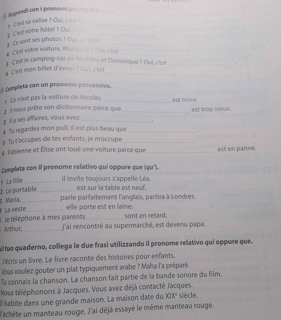 Rispondi con i pronomi pocrentiv
1 Cest sa valise ? Oui, c'est _
2 C'est votre hôtel ? Oui, c _
.
3 Ce sont ses photos ? Our e tont_
4 C'est votre voiture, Monsiean't Oul, c'est_
ν
5 C'est le camping-car de Mathieu et Dominique ? Oui, c'est _、
6 C'est mon billet d'avion ? Oui, c'est_
Completa con un pronome possessivo.
1 Ce n'est pas la voiture de Nicolas. _est noire.
2 Il nous prête son dictionnaire parce que _est trop vieux.
3 ll a ses affaires, vous avez_
.
4 Tu regardes mon pull, il est plus beau que_
.
5 Tu t’occupes de tes enfants, je m’occupe_
.
6 Fabienne et Élise ont loué une voiture parce que _est en panne.
Completa con il pronome relativo qui oppure que (qu’).
1 La fille_
il invite toujours s’appelle Léa.
2 Le portable_
est sur la table est neuf.
3 Maria,_
parle parfaitement l’anglais, partira à Londres.
4 La veste_ elle porte est en laine.
Je téléphone à mes parents_ sont en retard.
Arthur,_ j'ai rencontré au supermarché, est devenu papa.
ul tuo quaderno, collega le due frasi utilizzando il pronome relativo qui oppure que.
Jécris un livre. Le livre raconte des histoires pour enfants.
Vous voulez gouter un plat typiquement arabe ? Maha l'a préparé.
Tu connais la chanson. La chanson fait partie de la bande sonore du film.
Nous téléphonons à Jacques. Vous avez déjà contacté Jacques.
ll habite dans une grande maison. La maison date du XIX^e siècle.
V'achète un manteau rouge. J'ai déjà essayé le même manteau rouge.