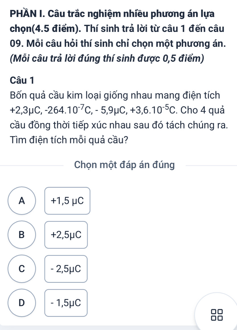 PHÀN I. Câu trắc nghiệm nhiều phương án lựa
chọn(4.5 điểm). Thí sinh trả lời từ câu 1 đến câu
09. Mỗi câu hỏi thí sinh chỉ chọn một phương án.
(Mỗi câu trả lời đúng thí sinh được 0,5 điểm)
Câu 1
Bốn quả cầu kim loại giống nhau mang điện tích
+2,3mu C, -264.10^(-7)C, ,-5,9mu C, +3,6.10^(-5)C. Cho 4 quả
cầu đồng thời tiếp xúc nhau sau đó tách chúng ra.
Tìm điện tích mỗi quả cầu?
Chọn một đáp án đúng
A +1,5 μC
B +2,5μC
C - 2,5μC
D - 1,5μC