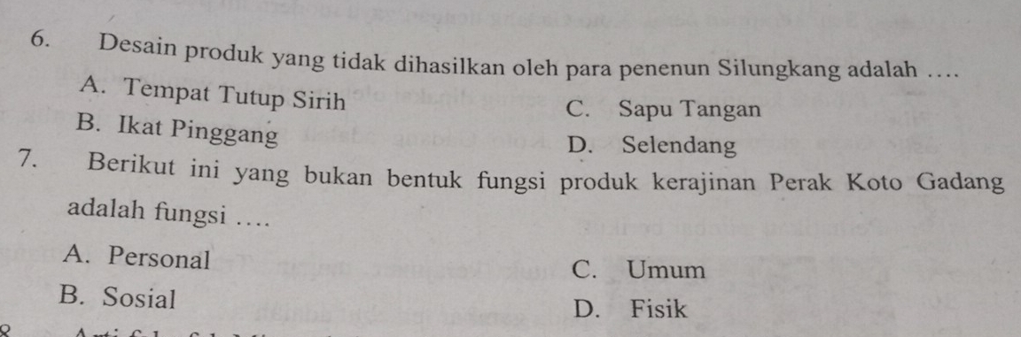 Desain produk yang tidak dihasilkan oleh para penenun Silungkang adalah …
A. Tempat Tutup Sirih
C. Sapu Tangan
B. Ikat Pinggang
D. Selendang
7. Berikut ini yang bukan bentuk fungsi produk kerajinan Perak Koto Gadang
adalah fungsi ….
A. Personal
C. Umum
B. Sosial
D. Fisik
Q