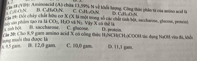 A. 2.
Câu 18 (VD): Aminoacid (A) chứa 13,59% N về khối lượng. Công thức phân tử của amino acid là
A. C_3H_7O_2N. B. C_4H_9O_2N. C. C_5H_11O_2N. D. C_6H_13O_2N. 
Câu 19: Đốt cháy chất hữu cơ X (X là một trong số các chất tinh bột, saccharose, glucose, protein)
thấy sản phẩm tạo ra là CO_2, H_2O và N_2. Vậy X có thể là
A. tinh bột. B. saccharose. C. glucose. D. protein.
Câu 20: Cho 8, 9 gam amino acid X có công thức
lượng muối thu được là H_2NCH(CH_3) *COOH tác dụng NaOH vừa đủ, khối
A. 9,5 gam. B. 12,0 gam. C. 10,0 gam. D. 11,1 gam.