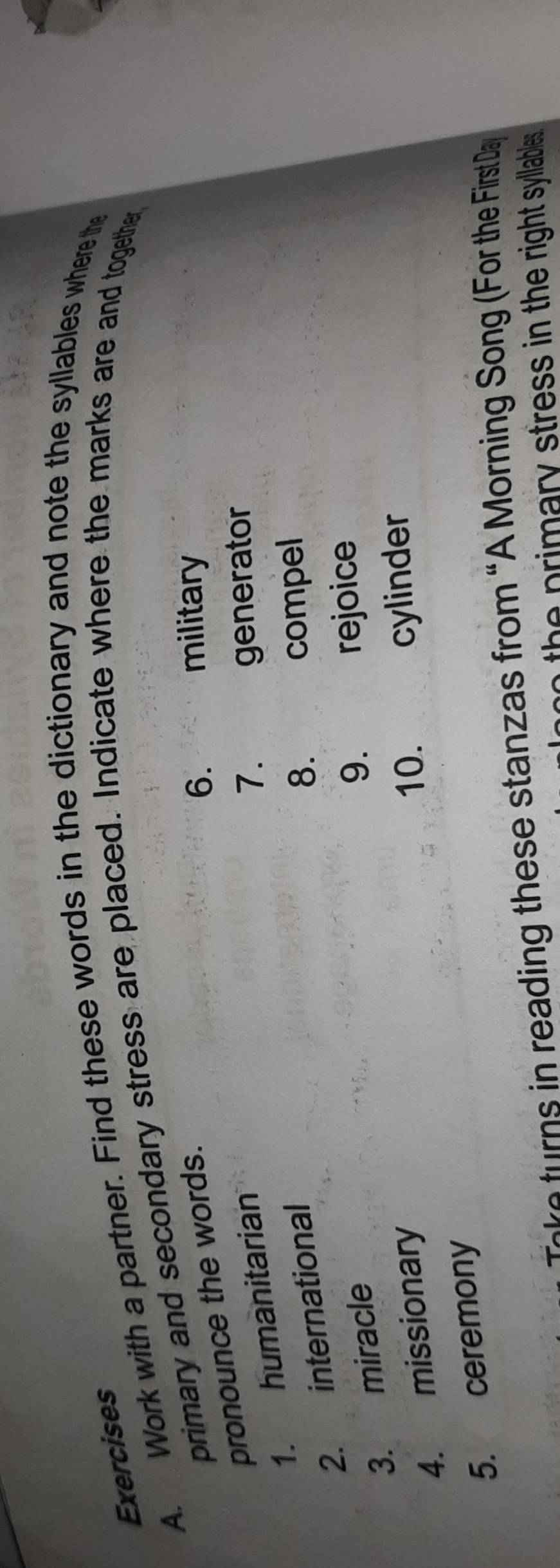 Work with a partner. Find these words in the dictionary and note the syllables where the 
primary and secondary stress are placed. Indicate where the marks are and together 
pronounce the words. 
6. military 
1. humanitarian 
7. generator 
2. international 
8. compel 
3. miracle 
9. rejoice 
4. missionary 
10. cylinder 
5. ceremony 
r ading the se stan as from “A Morning Song (For the First Da 
to the primary stress in the right syllables .