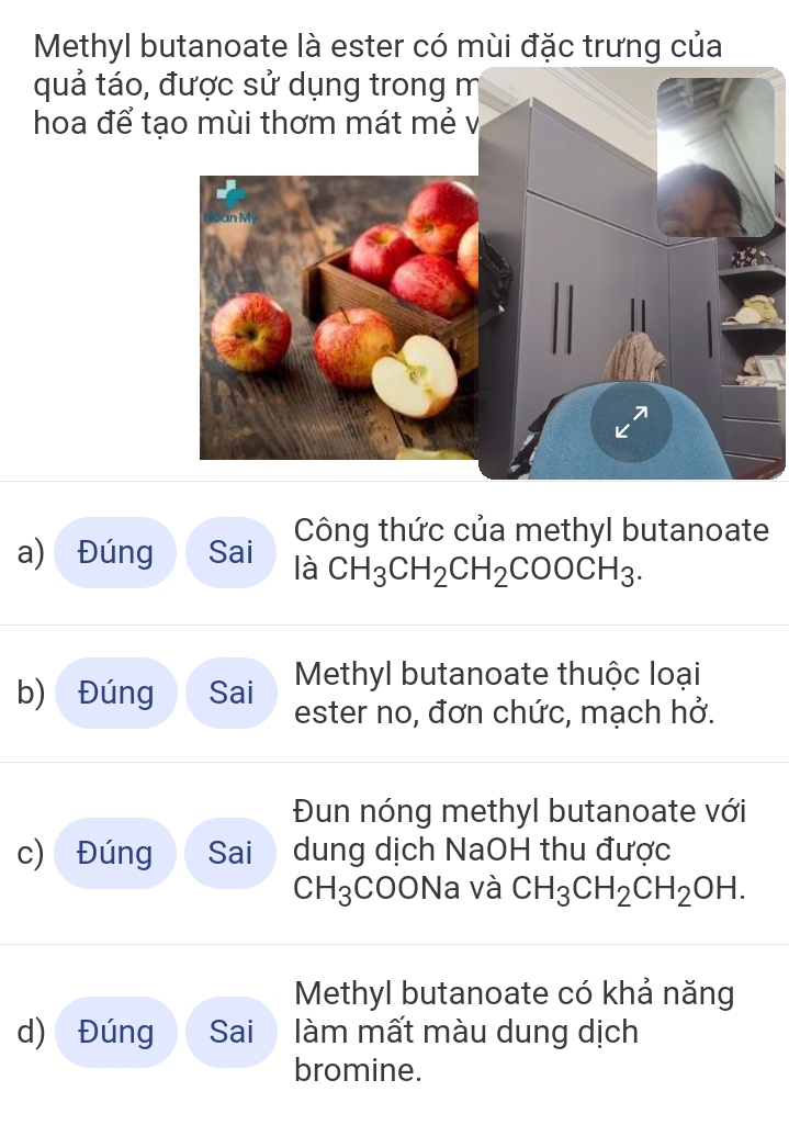 Methyl butanoate là ester có mùi đặc trưng của 
quả táo, 
hoa để tạ 
Công thức của methyl butanoate 
a) Đúng Sai là CH_3CH_2CH_2COOCH_3. 
Methyl butanoate thuộc loại 
b) Đúng Sai ester no, đơn chức, mạch hở. 
Đun nóng methyl butanoate với 
c) Đúng Sai dung dịch NaOH thu được
CH_3 COONa và CH_3CH_2CH_2OH. 
Methyl butanoate có khả năng 
d) Đúng Sai àm mất màu dung dịch 
bromine.