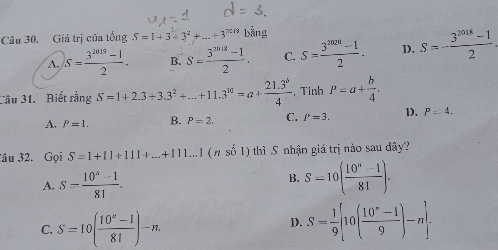 Giá trị của tổng S=1+3+3^2+...+3^(2018) bằng
A. S= (3^(2019)-1)/2 . B. S= (3^(2018)-1)/2 . C. S= (3^(2020)-1)/2 .
D. S=- (3^(2018)-1)/2 . 
Câu 31. Biết rằng S=1+2.3+3.3^2+...+11.3^(10)=a+ (21.3^b)/4 . Tính P=a+ b/4 .
A. P=1.
B. P=2.
C. P=3.
D. P=4. 
âu 32. Gọi S=1+11+111+...+111...1 (nshat 01) thì S nhận giá trị nào sau đây?
A. S= (10^n-1)/81 .
B. S=10( (10^n-1)/81 ).
C. S=10( (10^n-1)/81 )-n.
D. S= 1/9 [10( (10^n-1)/9 )-n].