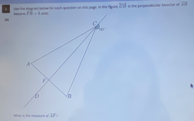 Use the diagram below for each question on this page. In the figure, overleftrightarrow CD is the perpendicular bisector of overline AB.
(a)
What is the measure of overline AF ?