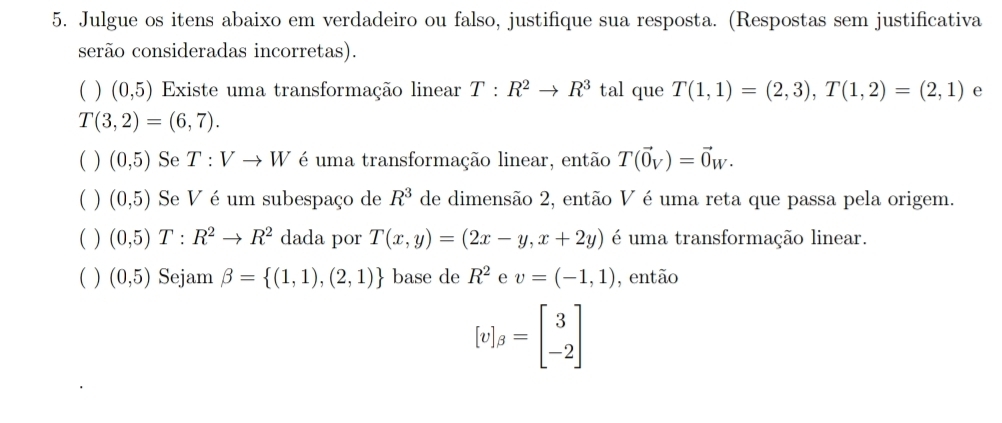 Julgue os itens abaixo em verdadeiro ou falso, justifique sua resposta. (Respostas sem justificativa 
serão consideradas incorretas). 
( ) (0,5) Existe uma transformação linear T:R^2to R^3 tal que T(1,1)=(2,3), T(1,2)=(2,1) e
T(3,2)=(6,7). 
( ) (0,5) Se T:Vto W é uma transformação linear, então T(vector 0_V)=vector 0_W. 
( ) (0,5) Se V é um subespaço de R^3 de dimensão 2, então V é uma reta que passa pela origem. 
( ) (0,5)T:R^2to R^2 dada por T(x,y)=(2x-y,x+2y) é uma transformação linear. 
( ) (0,5) Sejam beta = (1,1),(2,1) base de R^2 e v=(-1,1) , então
[v]_beta =beginbmatrix 3 -2endbmatrix