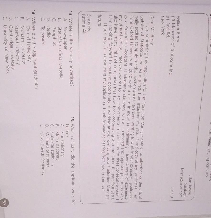 Car manufacturing company
Jalan Jambu I
Surabaya
fatima@email.com
William Berry
HR Manager of StatioStar Inc. June 9
01 Red Rd.
New York
Dear Mr. Berry,
l am submitting this application for the Production Manager position as advertised on the official
website of StatioStar Inc. As required, I am attaching my résumé and copy of my certificates. I am
really excited to apply for this position since I have been wanting to work in your company. I graduated
from Oxford University in 2010 with a major in industrial engineering. I have 4 years of experience
as a Production Assistant at Madonna Stationery where I monitored and improved production with
my utmost ability. I received awards for my achievements in production for three consecutive years. I
also have many links of companies that have been cooperating with me during the past four years.
I am looking forward to exciting opportunity of working at your company as a Production Manager.
Thank you for considering my application. I look forward to hearing from you in the near
future.
Sincerely,
Fatima Ali
13. Where is the vacancy advertised? 15. What company did the applicant work for
A. Newspaper before?
B. StatioStar official website A. Star stationery
C. Pamphlet B. Moon stationery
D. Radio C. StatioStar stationery
E. Television D. Madonna Stationery
E. Massachusetts Stationery
14. Where did the applicant graduate?
A. Oxford University
B. Monash University
C. Stanford University
D. Cambridge University
E. University of New York
57