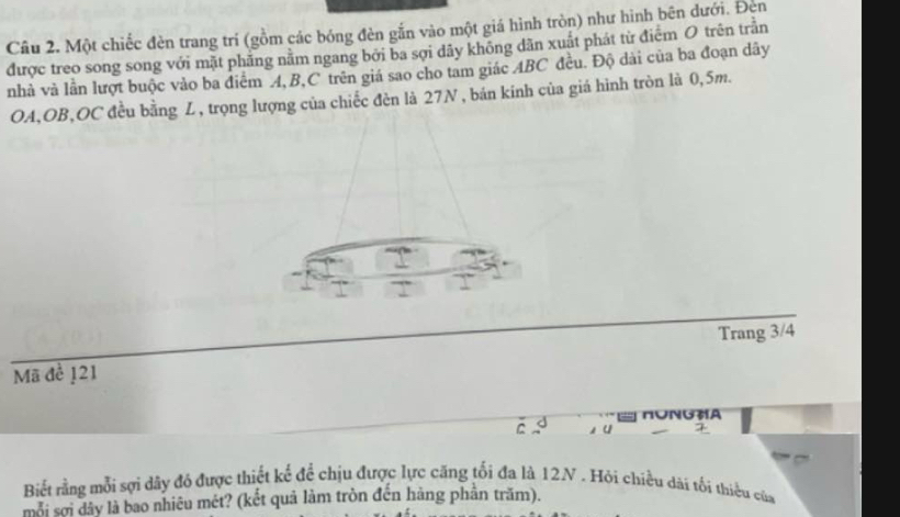 Một chiếc đèn trang trí (gồm các bóng đèn gắn vào một giá hình tròn) như hình bên dưới. Đèn 
được treo song song với mặt phãng năm ngang bởi ba sợi dây không dân xuất phát từ điểm O trên trần 
nhà và lần lượt buộc vào ba điểm A, B, C trên giá sao cho tam giác ABC đều. Độ dài của ba đoạn dây 
OA, OB,OC đều bằng Z , trọng lượng của chiếc đèn là 27N, bản kinh của giá hình tròn là 0,5m. 
Trang 3/4
Mã đề 121
HONGHA 
C u 
Biết rằng mỗi sợi dây đó được thiết kế để chịu được lực căng tối đa là 12N. Hỏi chiều dài tối thiểu của 
mỗi sợi dây là bao nhiêu mét? (kết quả làm tròn đến hàng phân trăm).