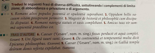 Traduci le seguenti frasi di diversa difficoltà, sottolineando i complementi di limita- 
4 zione, di abbondanza o privazione e di argomento. 
1. Romani alios populos potentiã et opulentiã superabant. 2. Oppidum bellis va- 
cuum vitam prosperam permittit. 3. Magister de historiā et philosophiā cum discipu- 
lis disputat. 4. Romani navigia statuis et vasis complebant. 5. Amicus tuus vir sum- 
mã sapientiā praedītus est. 
FRASI D' AUTORE 6. Caesar ("Cesare", nom. m. sing.) fossas perducit et aquā complet. 
(Cesre) 7. Uri figurā tauri sunt. (Cesəre) 8. De continentiā et temperantiā multa dicit 
Epicurus philosophus. (Ccerone) 9. Caesar (“Cesare", nom. m. sing.) in Galliã templa 
deõrum donis referta expilabat. (Svetonio)