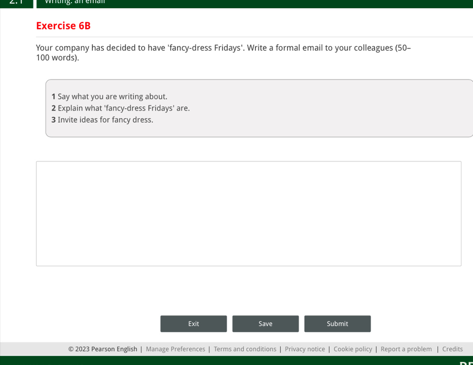 wrting: an eman 
Exercise 6B 
Your company has decided to have 'fancy-dress Fridays'. Write a formal email to your colleagues (50-
100 words). 
1 Say what you are writing about. 
2 Explain what 'fancy-dress Fridays' are. 
3 Invite ideas for fancy dress. 
Exit Save Submit 
2023 Pearson English | Manage Preferences | Terms and conditions | Privacy notice | Cookie policy | Report a problem | Credits