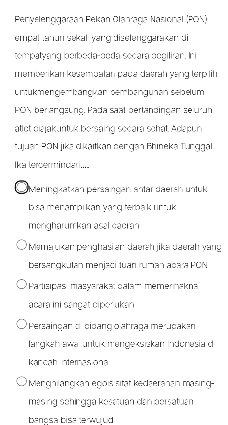 Penyelenggaraan Pekan Olahraga Nasional (PON)
empat tahun sekali yang diselenggarakan di
tempatyang berbeda-beda secara begiliran. Ini
memberikan kesempatan pada daerah yang terpilih
untukmengembangkan pembangunan sebelum
PON berlangsung. Pada saat pertandingan seluruh
atlet diajakuntuk bersaing secara sehat. Adapun
tujuan PON jika dikaitkan dengan Bhineka Tunggal
Ika tercermindari.....
Meningkatkan persaingan antar daerah untuk
bisa menampilkan yang terbaik untuk
mengharumkan asal daerah
Memajukan penghasilan daerah jika daerah yang
bersangkutan menjadi tuan rumah acara PON
Partisipasi masyarakat dalam memerihakna
acara ini sangat diperlukan
Persaingan di bidang olahraga merupakan
langkah awal untuk mengeksiskan Indonesia di
kancah Internasional
Menghilangkan egois sifat kedaerahan masing-
masing sehingga kesatuan dan persatuan
bangsa bisa terwujud