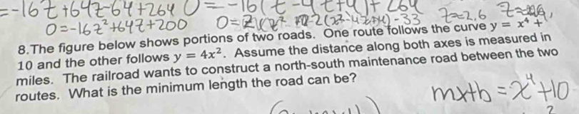 The figure below shows portions of two roads. One route follows the curve y=x^4+
miles. The railroad wants to construct a north-south maintenance road between the two 10 and the other follows y=4x^2. Assume the distance along both axes is measured in
routes. What is the minimum length the road can be?