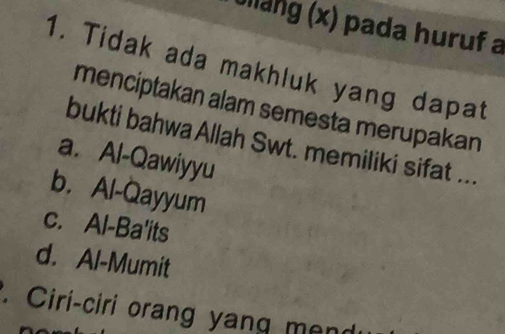 Ullang (x) pada huruf a
1. Tidak ada makhluk yang dapat
menciptakan alam semesta merupakan
bukti bahwa Allah Swt. memiliki sifat ...
a. Al-Qawiyyu
b. Al-Qayyum
c. Al-Ba'its
d. Al-Mumit
Ciri-ciri orang yang mend