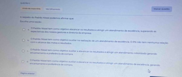 Marcar questão
Aimãa não rexpondida Vale 1,00 ponts(x).
A respeito do Padrão Nissei podemos afirmar que:
Escolha uma opção:
a O Padrão Nissei tem como objetivo alavancar os resultados e atingir um atendimento de excelência, superando as
expectativas dos nossos gestores e diretoria da empresa.
D.
O Padrão Nissei tem como objetivo auxiliar na realização de um atendimento de excelência. O PN não tem nenhuma relação
com o alcance das metas e resultados.
e
O Padrão Nissei tem como objetivo auxiliar a alavancar os resultados e atingir um atendimento robotizado gerando
encantamento e preferência de compra.
O Padrão Nissei tem como objetivo auxiliar a alavancar os resultados e atingir um atendimento de excelência, gerando
encantamento e preferência de compra.
Página anterior