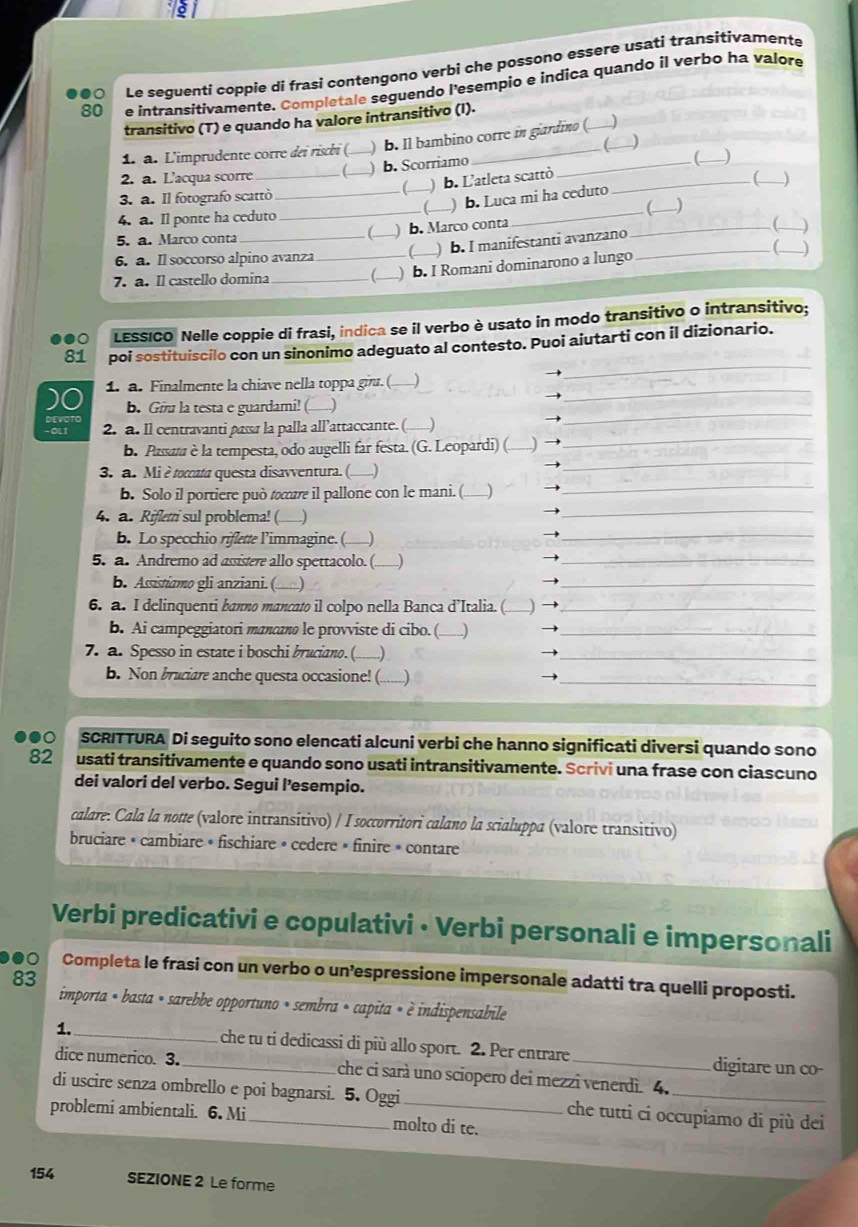 ●0 Le seguentí coppie di frasi contengono verbi che possono essere usati transitivamente
80 e intransitivamente. Completale seguendo l'esempio e indica quando il verbo ha valore
transitivo (T) e quando ha valore intransitivo (I).
1. à. L'imprudente corre dei rischi (._ ) b. Il bambino corre in giardino (
(
2. a. L'acqua scorre (_ b. Scorriamo_
C ) b. L'atleta scattò )
3. a. Il fotografo scattò ____)
)b. Luca mi ha ceduto
4. a. Il ponte ha ceduto ___(_
5. a. Marco conta ) b. Marco conta
C
6. a. Il soccorso alpino avanza _C_ ) b. Imanífestanti avanzano_
_
_
7. a. Il castello domina __C_ ) b. I Romani dominarono a lungo
LESSICO Nelle coppie di frasi, indica se il verbo è usato in modo transitivo o intransitivo;
_
81 poi sostituiscilo con un sinonimo adeguato al contesto. Puoi aiutarti con il dizionario.
_
_
1. a. Finalmente la chiave nella toppa giu. ( )
b. Gu la testa e guardami! ( )
_
2. a. ll centravanti pasa la palla all’attaccante. (
→
_
_
_
b. Passaza è la tempesta, odo augelli far festa. (G. Leopardi) ( ) →_
3. a. Mi ètocata questa disavventura. (.. J
b. Solo il portiere può œ il pallone con le mani. (.......) →
_
4. a. Rifleri sul problema! ( —)
b. Lo specchio riflette l’immagine. ( _)
5. a. Andremo ad assistere allo spettacolo. (........)
b. Assistiamo gli anziani. ( _)
6. a. I delinquenti banno mancato il colpo nella Banca d’Italia. ( )
b. Ai campeggiatori mancano le provviste di cibo. ( _
7. a. Spesso in estate i boschi bruciano. ( ..)
b. Non bruciare anche questa occasione! (.......)
a SCRITTURA Di seguito sono elencati alcuni verbi che hanno significati diversi quando sono
82 usati transitivamente e quando sono usati intransitivamente. Scrivi una frase con ciascuno
dei valori del verbo. Segui l’esempio.
calare. Cala la notte (valore intransitivo) / I soccorritori calano la scialuppa (valore transitivo)
bruciare • cambiare • fischiare » cedere » finire » contare
Verbi predicativi e copulativi • Verbi personali e impersonali
●0 Completa le frasi con un verbo o un’espressione impersonale adatti tra quelli proposti.
83
importa « basta « sarebbe opportuno » sembra « capita « è indispensabile
1. _che tu ti dedicassi di più allo sport. 2. Per entrare digitare un co-
dice numerico. 3. _che ci sarà uno sciopero dei mezzi venerdì. 4.
di uscire senza ombrello e poi bagnarsi. 5. Oggi che tutti ci occupiamo di più dei
problemi ambientali. 6. Mi_ molto di te.
154 SEZIONE 2 Le forme