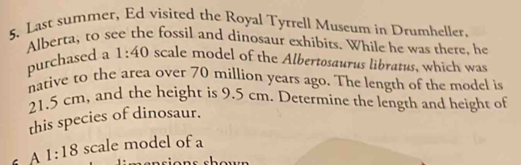 Last summer, Ed visited the Royal Tytrell Museum in Drumheller. 
Alberta, to see the fossil and dinosaur exhibits. While he was there, he 
purchased a 1:40 scale model of the Albertosaurus libratus, which was 
native to the area over 70 million years ago. The length of the model is
21.5 cm, and the height is 9.5 cm. Determine the length and height of 
this species of dinosaur. 
s A 1:18 scale model of a