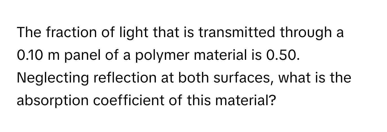 The fraction of light that is transmitted through a 0.10 m panel of a polymer material is 0.50. Neglecting reflection at both surfaces, what is the absorption coefficient of this material?