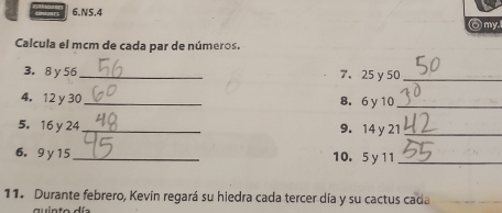 NS,4 
⑥my. 
Calcula el mcm de cada par de números. 
3. 8 y 56 _ 7、 25γ 50 _ 
4. 12 y 30 _ 8. 6y 10 _ 
5. 16 y 24 _ 9. 14 y 21 _ 
6. 9 y 15 _10. 5 y 11 _ 
11. Durante febrero, Kevin regará su hiedra cada tercer día y su cactus cada