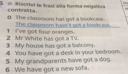 Riscrivi le frasi alla forma negativa H 
contratta. 
0 The classroom has got a bookcase. 
The classroom hasn't got a bookcase. 
1 I've got four oranges. 
2 Mr White has got a TV. 
3 My house has got a balcony. 
4 You have got a desk in your bedroom. 
5 My grandparents have got a dog. 
6 We have got a new sofa.