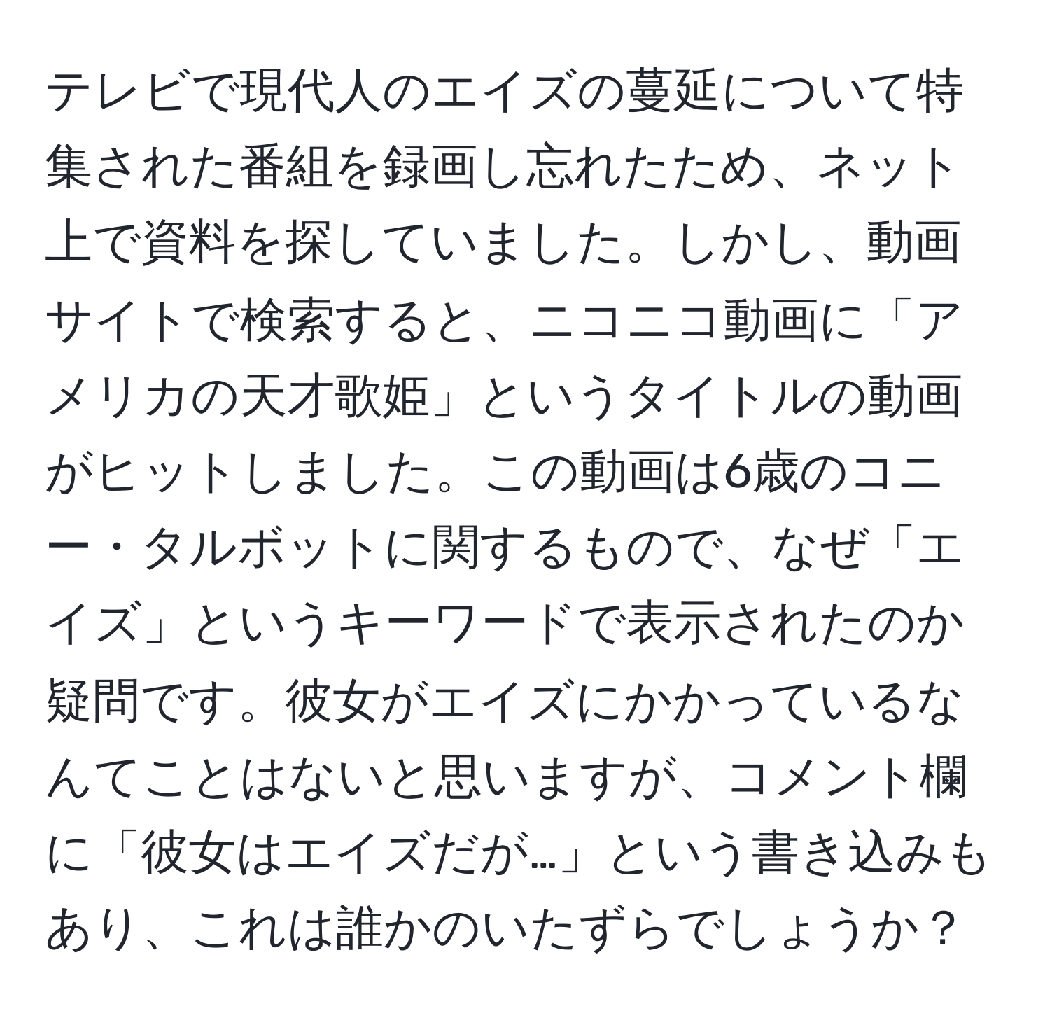 テレビで現代人のエイズの蔓延について特集された番組を録画し忘れたため、ネット上で資料を探していました。しかし、動画サイトで検索すると、ニコニコ動画に「アメリカの天才歌姫」というタイトルの動画がヒットしました。この動画は6歳のコニー・タルボットに関するもので、なぜ「エイズ」というキーワードで表示されたのか疑問です。彼女がエイズにかかっているなんてことはないと思いますが、コメント欄に「彼女はエイズだが…」という書き込みもあり、これは誰かのいたずらでしょうか？